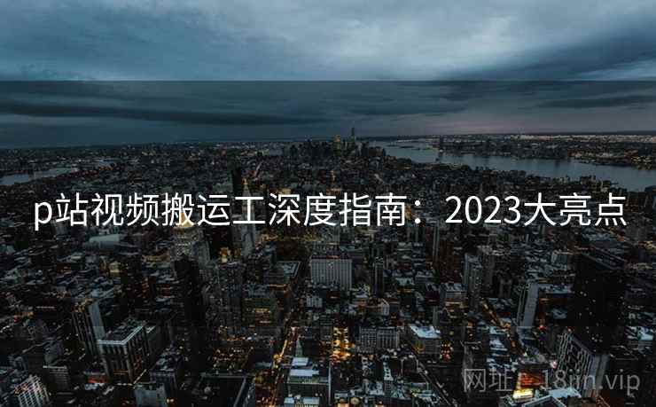 p站视频搬运工深度指南:2023大亮点