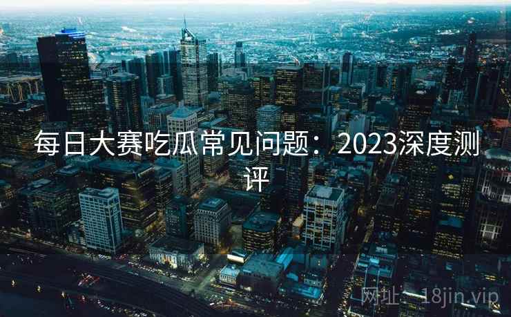 每日大赛吃瓜常见问题：2023深度测评