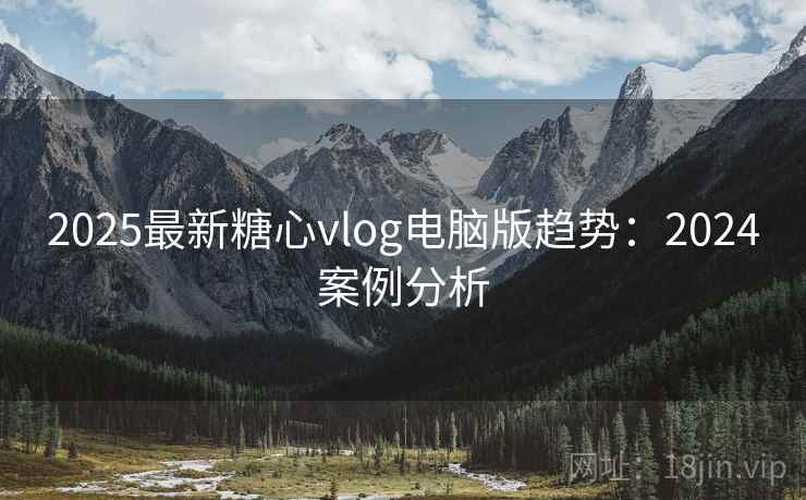 2025最新糖心vlog电脑版趋势：2024案例分析