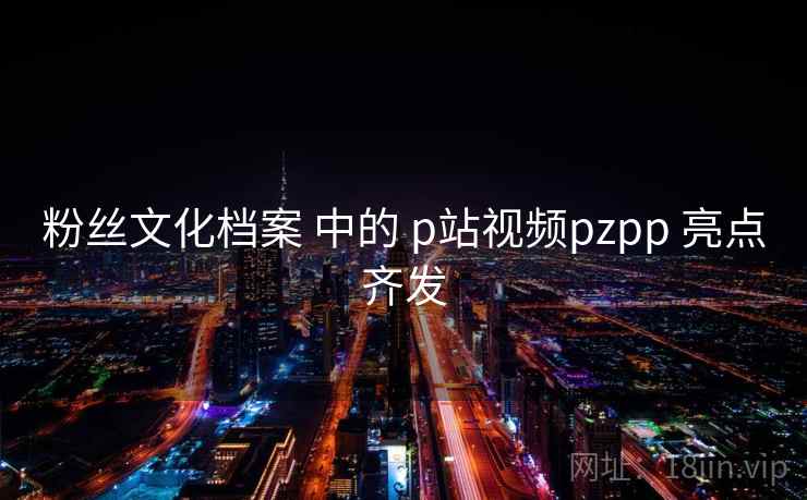 粉丝文化档案 中的 p站视频pzpp 亮点齐发