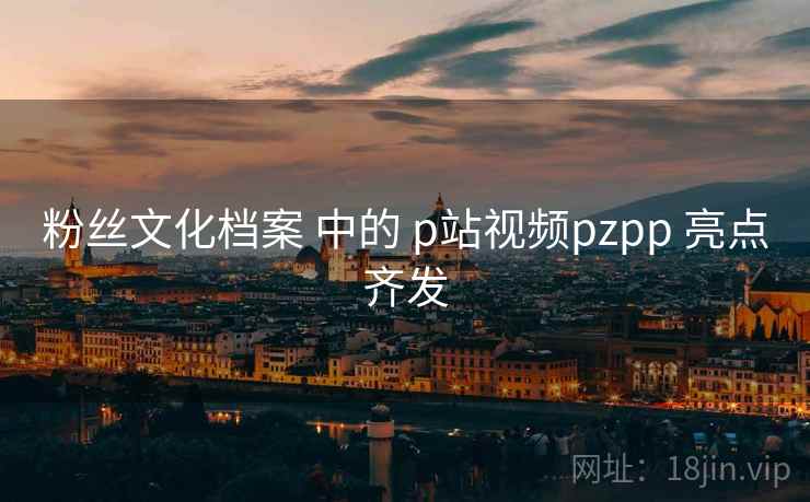 粉丝文化档案 中的 p站视频pzpp 亮点齐发