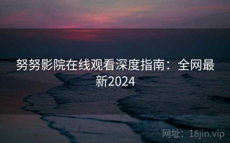努努影院在线观看深度指南：全网最新2024