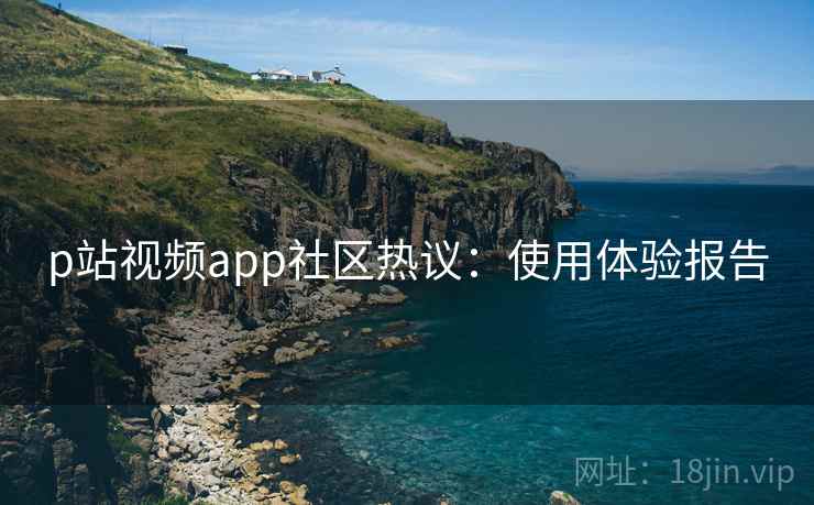 p站视频app社区热议：使用体验报告