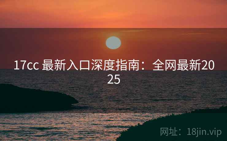 17cc 最新入口深度指南：全网最新2025