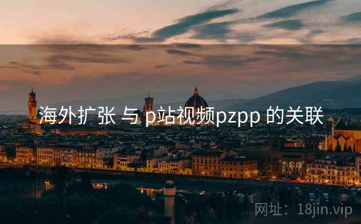 海外扩张 与 p站视频pzpp 的关联