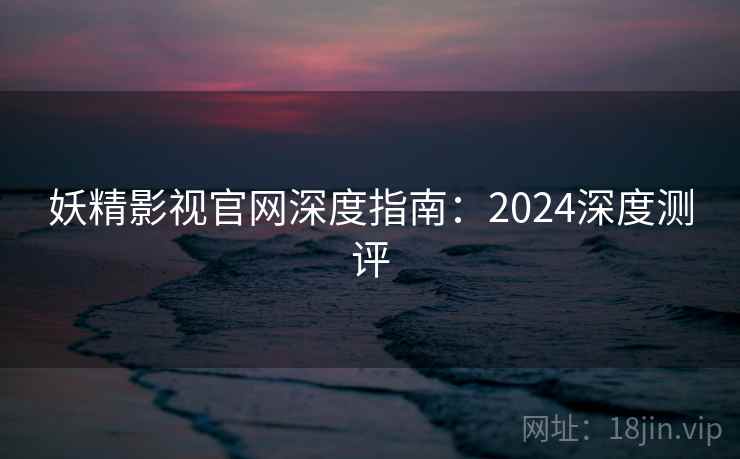 妖精影视官网深度指南：2024深度测评