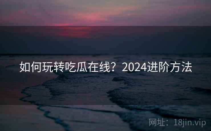 如何玩转吃瓜在线?2024进阶方法
